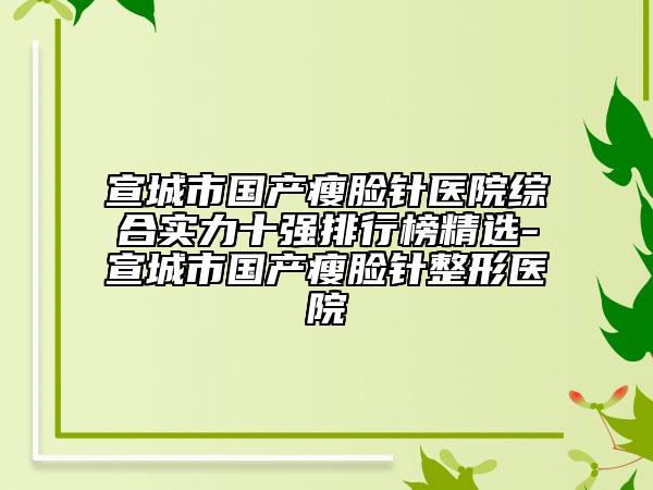 宣城市国产瘦脸针医院综合实力十强排行榜精选-宣城市国产瘦脸针整形医院