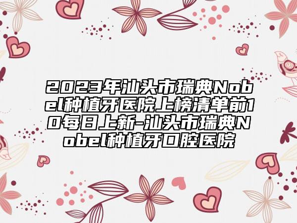 2023年汕头市瑞典Nobel种植牙医院上榜清单前10每日上新-汕头市瑞典Nobel种植牙口腔医院