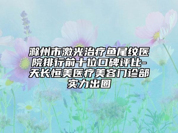 滁州市激光治疗鱼尾纹医院排行前十位口碑评比-天长恒美医疗美容门诊部实力出圈