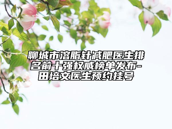 聊城市溶脂针减肥医生排名前十强权威榜单发布-田培文医生预约挂号