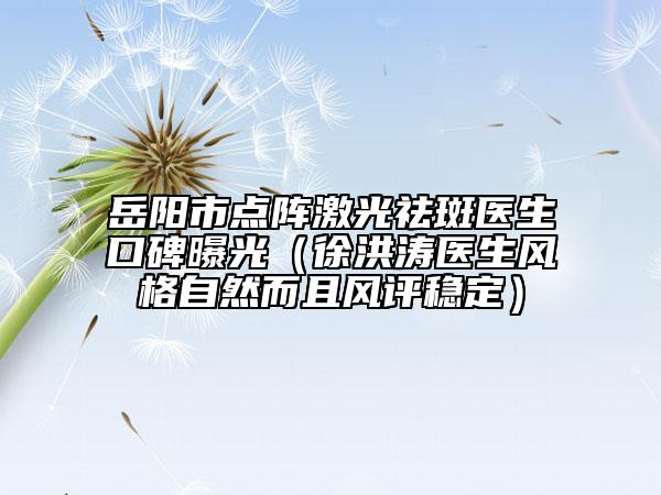 岳阳市点阵激光祛斑医生口碑曝光（徐洪涛医生风格自然而且风评稳定）