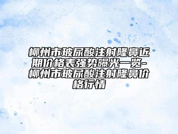 柳州市玻尿酸注射隆鼻近期价格表强势曝光一览-柳州市玻尿酸注射隆鼻价格行情