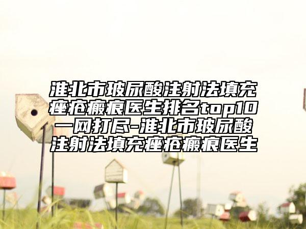 淮北市玻尿酸注射法填充痤疮瘢痕医生排名top10一网打尽-淮北市玻尿酸注射法填充痤疮瘢痕医生