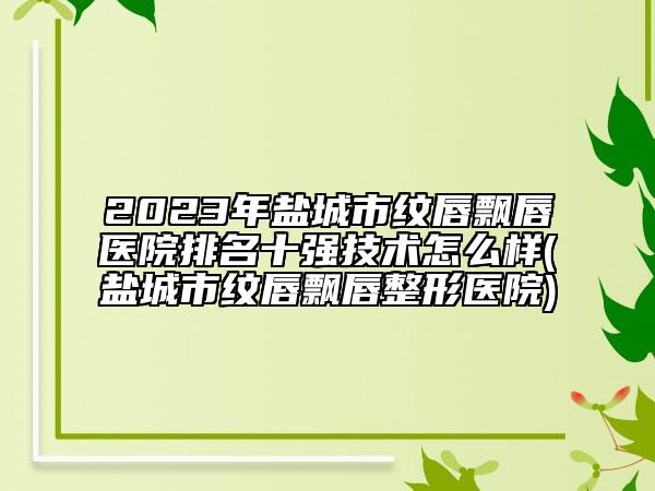 2023年盐城市纹唇飘唇医院排名十强技术怎么样(盐城市纹唇飘唇整形医院)