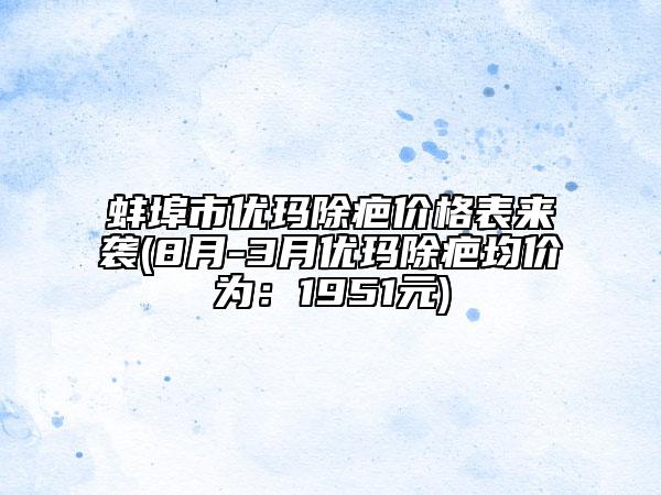 蚌埠市优玛除疤价格表来袭(8月-3月优玛除疤均价为：1951元)