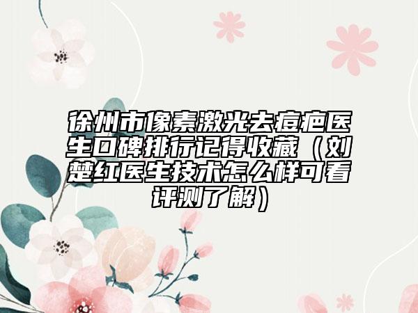 徐州市像素激光去痘疤医生口碑排行记得收藏（刘楚红医生技术怎么样可看评测了解）