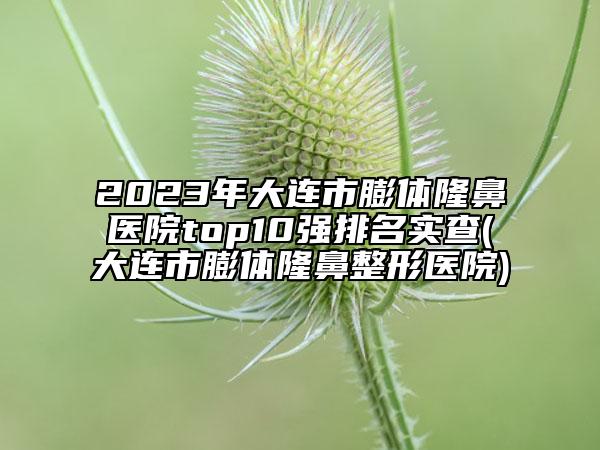 2023年大连市膨体隆鼻医院top10强排名实查(大连市膨体隆鼻整形医院)