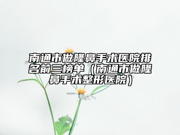 南通市做隆鼻手术医院排名前三榜单（南通市做隆鼻手术整形医院）