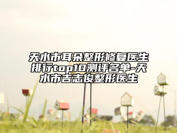 天水市耳朵整形修复医生排行top10测评名单-天水市吉志俊整形医生