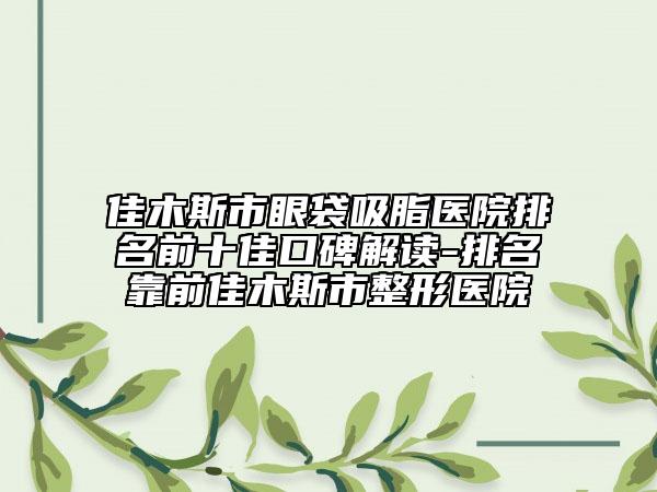 佳木斯市眼袋吸脂医院排名前十佳口碑解读-排名靠前佳木斯市整形医院