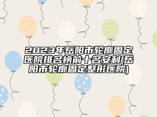 2023年岳阳市轮廓固定医院排名榜前十名安利(岳阳市轮廓固定整形医院)