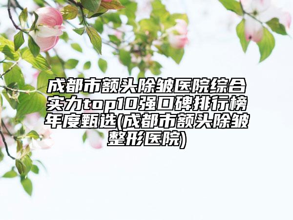 成都市额头除皱医院综合实力top10强口碑排行榜年度甄选(成都市额头除皱整形医院)