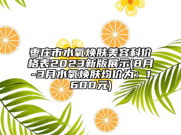 枣庄市水氧焕肤美容科价格表2023新版展示(8月-3月水氧焕肤均价为：1600元)