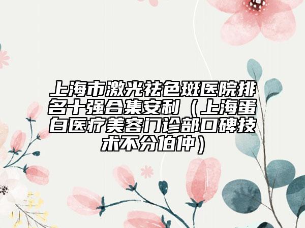 上海市激光祛色斑医院排名十强合集安利（上海蛋白医疗美容门诊部口碑技术不分伯仲）