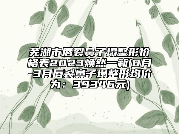 芜湖市唇裂鼻子塌整形价格表2023焕然一新(8月-3月唇裂鼻子塌整形均价为：39346元)