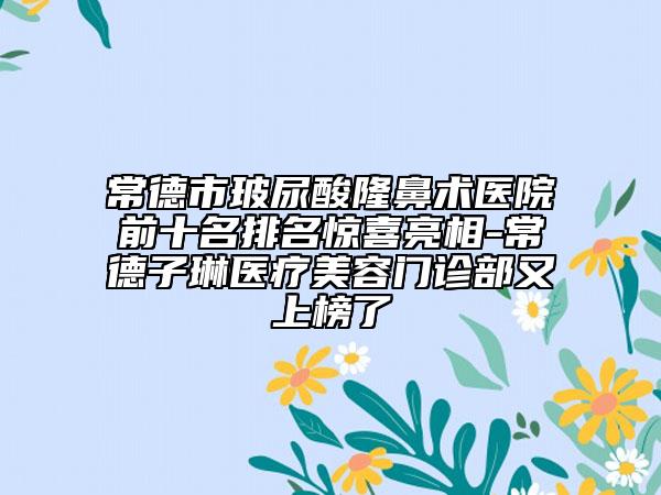 常德市玻尿酸隆鼻术医院前十名排名惊喜亮相-常德子琳医疗美容门诊部又上榜了