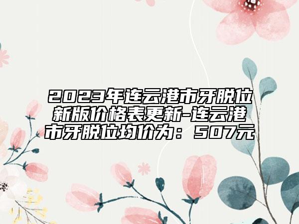 2023年连云港市牙脱位新版价格表更新-连云港市牙脱位均价为：507元