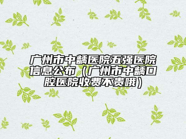 广州市中龋医院五强医院信息公布（广州市中龋口腔医院收费不贵哦）