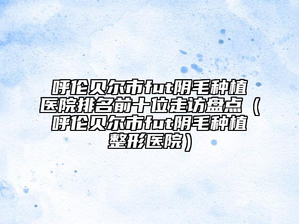 呼伦贝尔市fut阴毛种植医院排名前十位走访盘点（呼伦贝尔市fut阴毛种植整形医院）