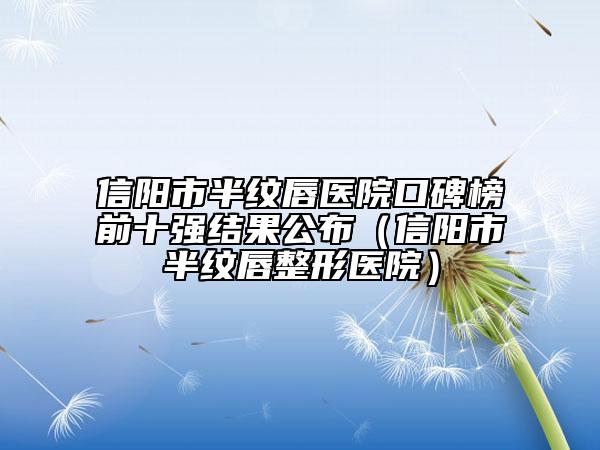 信阳市半纹唇医院口碑榜前十强结果公布（信阳市半纹唇整形医院）