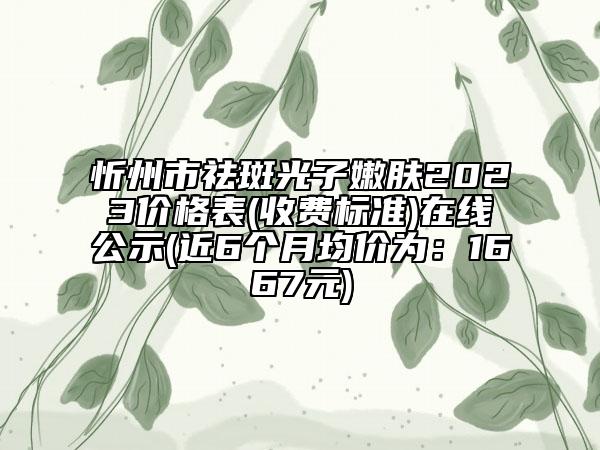 忻州市祛斑光子嫩肤2023价格表(收费标准)在线公示(近6个月均价为：1667元)