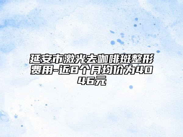 延安市激光去咖啡斑整形费用-近8个月均价为4046元