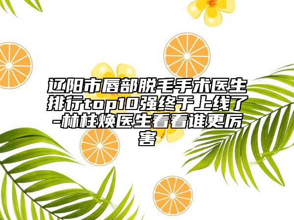 辽阳市唇部脱毛手术医生排行top10强终于上线了-林柱焕医生看看谁更厉害