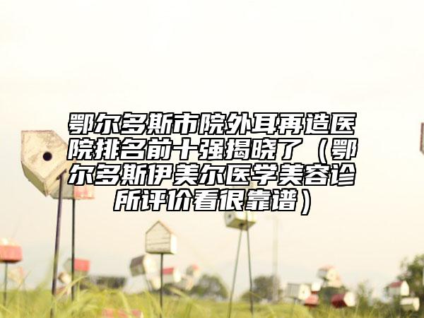 鄂尔多斯市院外耳再造医院排名前十强揭晓了（鄂尔多斯伊美尔医学美容诊所评价看很靠谱）