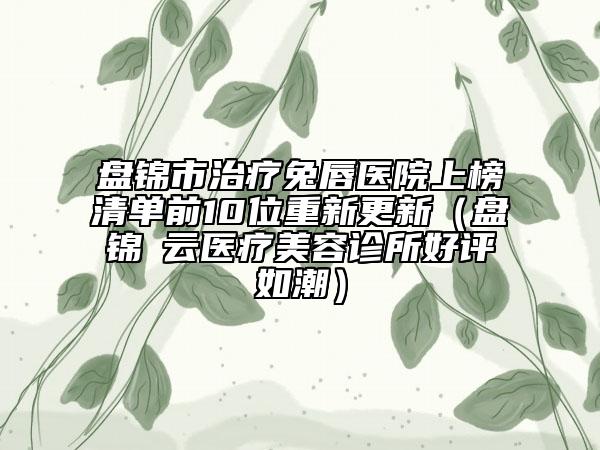 盘锦市治疗兔唇医院上榜清单前10位重新更新（盘锦琇云医疗美容诊所好评如潮）