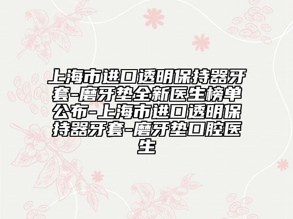 上海市进口透明保持器牙套-磨牙垫全新医生榜单公布-上海市进口透明保持器牙套-磨牙垫口腔医生