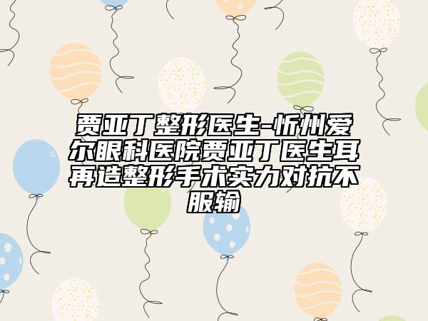 贾亚丁整形医生-忻州爱尔眼科医院贾亚丁医生耳再造整形手术实力对抗不服输