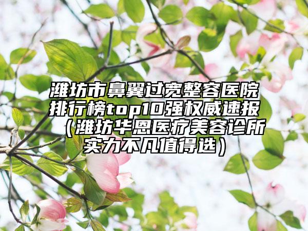 潍坊市鼻翼过宽整容医院排行榜top10强权威速报（潍坊华恩医疗美容诊所实力不凡值得选）