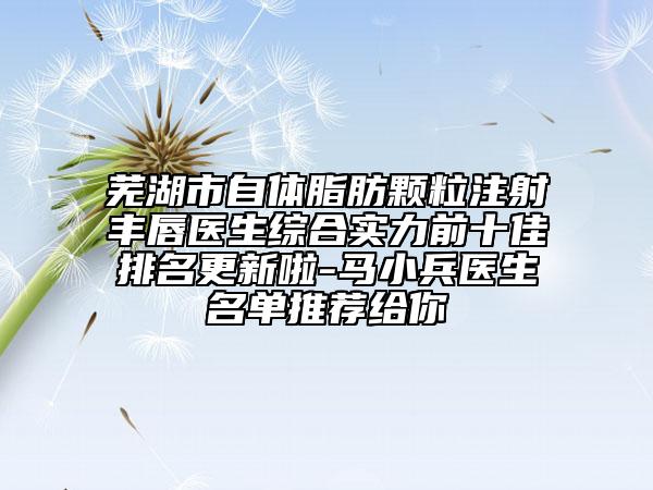 芜湖市自体脂肪颗粒注射丰唇医生综合实力前十佳排名更新啦-马小兵医生名单推荐给你