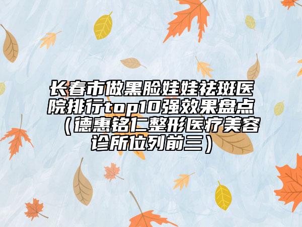 长春市做黑脸娃娃祛斑医院排行top10强效果盘点（德惠铭仁整形医疗美容诊所位列前三）