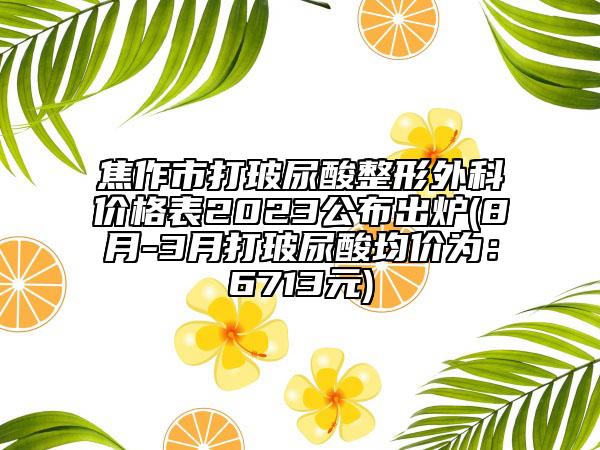 焦作市打玻尿酸整形外科价格表2023公布出炉(8月-3月打玻尿酸均价为：6713元)