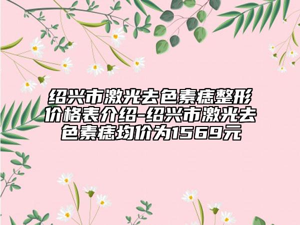 绍兴市激光去色素痣整形价格表介绍-绍兴市激光去色素痣均价为1569元