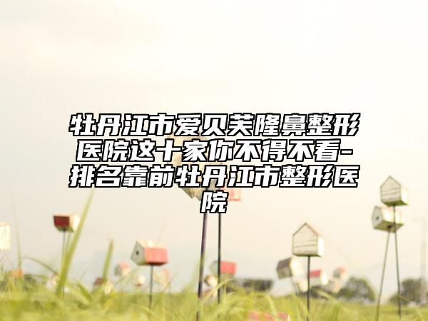 牡丹江市爱贝芙隆鼻整形医院这十家你不得不看-排名靠前牡丹江市整形医院