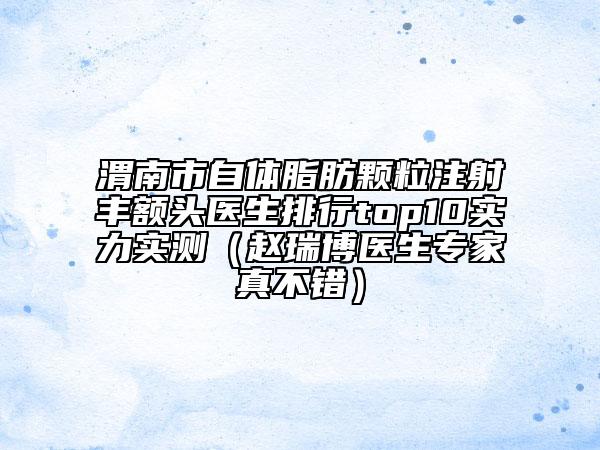 渭南市自体脂肪颗粒注射丰额头医生排行top10实力实测（赵瑞博医生专家真不错）