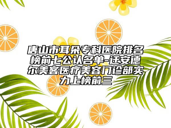 唐山市耳朵专科医院排名榜前七公认名单-迁安德尔美客医疗美容门诊部实力上榜前三