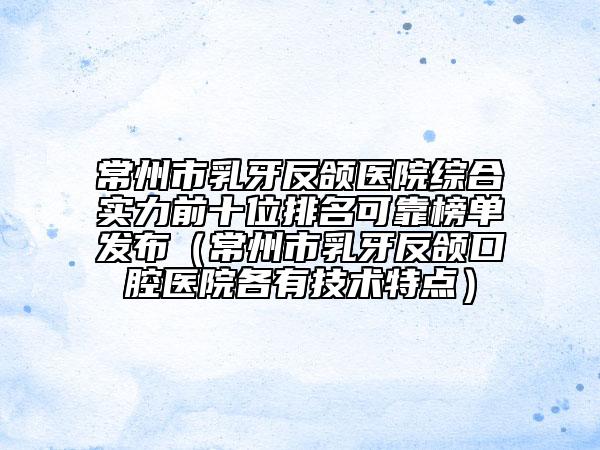 常州市乳牙反颌医院综合实力前十位排名可靠榜单发布（常州市乳牙反颌口腔医院各有技术特点）