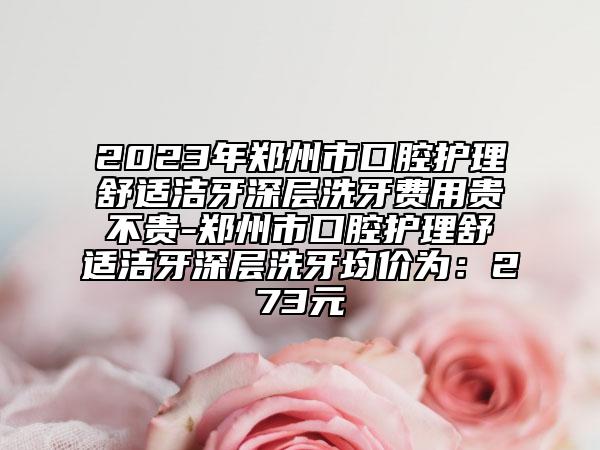 2023年郑州市口腔护理舒适洁牙深层洗牙费用贵不贵-郑州市口腔护理舒适洁牙深层洗牙均价为：273元