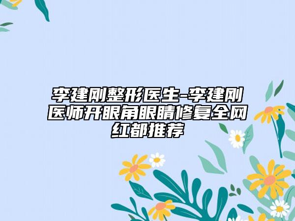 李建刚整形医生-李建刚医师开眼角眼睛修复全网红都推荐