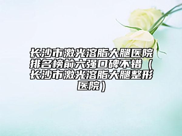 长沙市激光溶脂大腿医院排名榜前六强口碑不错（长沙市激光溶脂大腿整形医院）