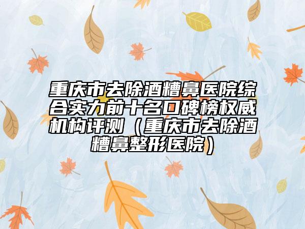 重庆市去除酒糟鼻医院综合实力前十名口碑榜权威机构评测（重庆市去除酒糟鼻整形医院）