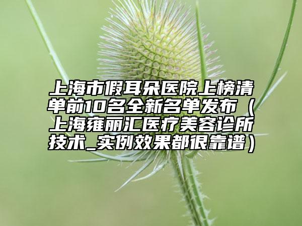 上海市假耳朵医院上榜清单前10名全新名单发布（上海雍丽汇医疗美容诊所技术_实例效果都很靠谱）