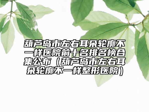 葫芦岛市左右耳朵轮廓不一样医院前十名排名榜合集公布（葫芦岛市左右耳朵轮廓不一样整形医院）