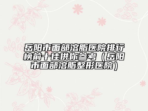 岳阳市面部溶脂医院排行榜前十佳供你参考（岳阳市面部溶脂整形医院）