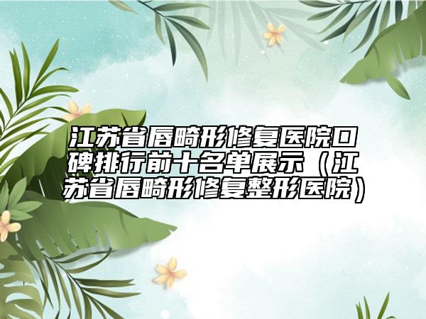 江苏省唇畸形修复医院口碑排行前十名单展示（江苏省唇畸形修复整形医院）