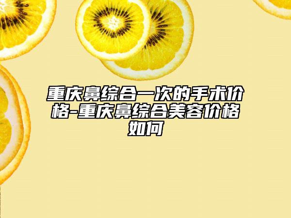 重庆鼻综合一次的手术价格-重庆鼻综合美容价格如何