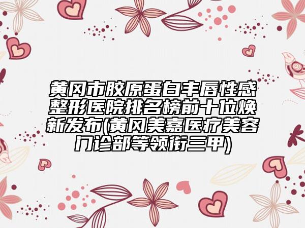 黄冈市胶原蛋白丰唇性感整形医院排名榜前十位焕新发布(黄冈美嘉医疗美容门诊部等领衔三甲)